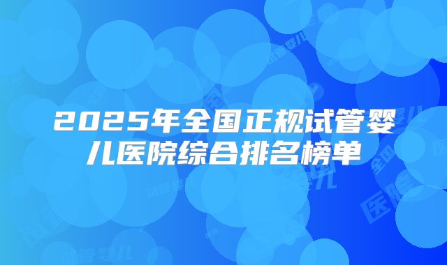 2025年全国正规试管婴儿医院综合排名榜单