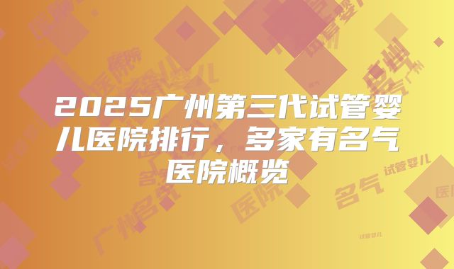 2025广州第三代试管婴儿医院排行，多家有名气医院概览