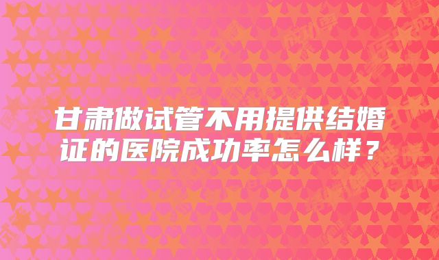 甘肃做试管不用提供结婚证的医院成功率怎么样?