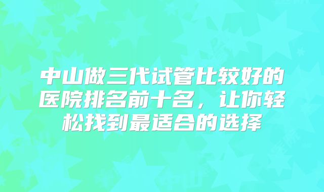 中山做三代试管比较好的医院排名前十名，让你轻松找到最适合的选择