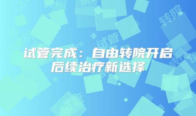 试管完成:自由转院开启后续治疗新选择