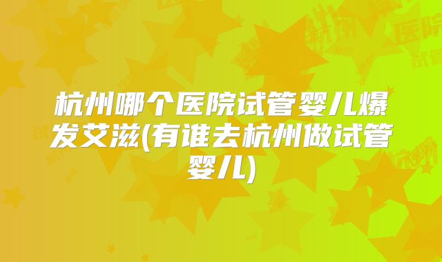 杭州哪个医院试管婴儿爆发艾滋(有谁去杭州做试管婴儿)