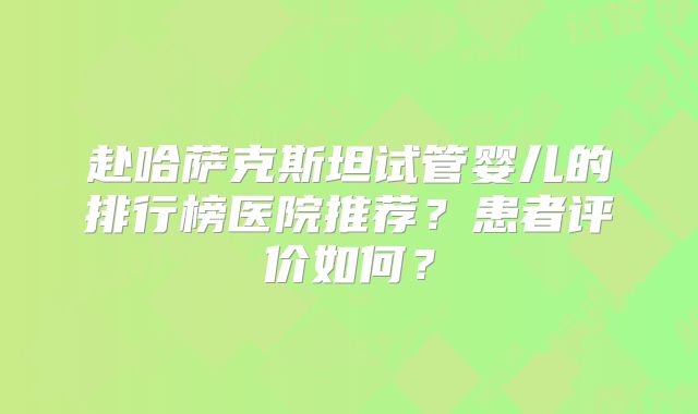 赴哈萨克斯坦试管婴儿的排行榜医院推荐?患者评价如何?