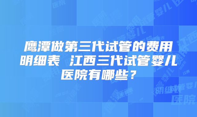 鹰潭做第三代试管的费用明细表 江西三代试管婴儿医院有哪些?