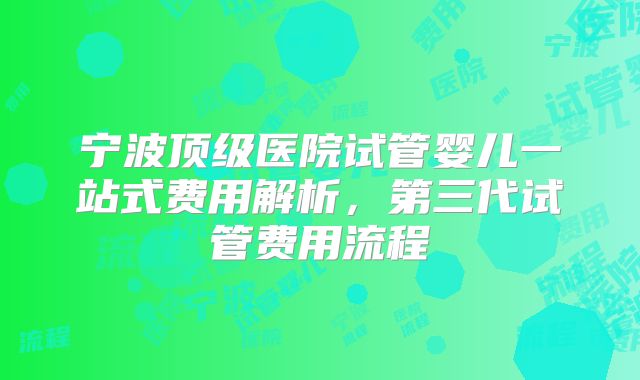 宁波顶级医院试管婴儿一站式费用解析,第三代试管费用流程