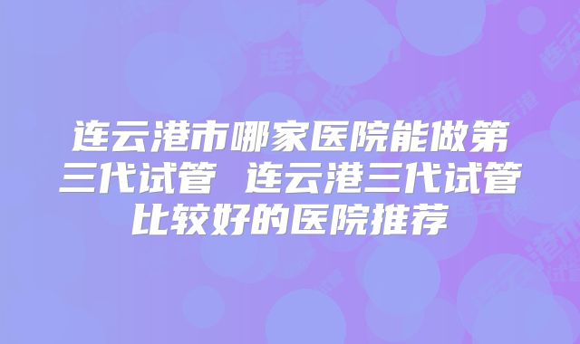 连云港市哪家医院能做第三代试管 连云港三代试管比较好的医院推荐