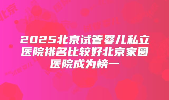 2025北京试管婴儿私立医院排名比较好北京家圆医院成为榜一