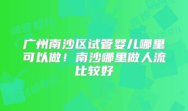 广州南沙区试管婴儿哪里可以做!南沙哪里做人流比较好