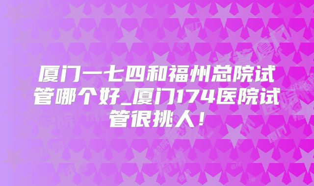 厦门一七四和福州总院试管哪个好_厦门174医院试管很挑人!