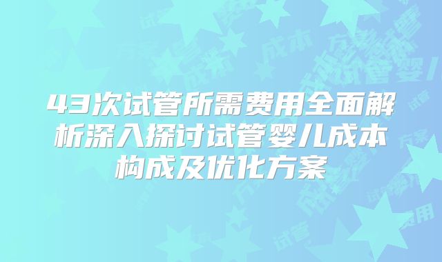 43次试管所需费用全面解析深入探讨试管婴儿成本构成及优化方案
