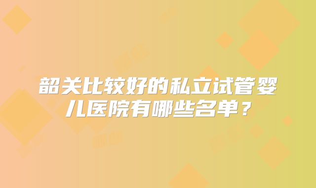 韶关比较好的私立试管婴儿医院有哪些名单？