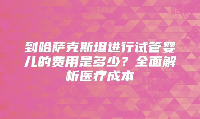 到哈萨克斯坦进行试管婴儿的费用是多少?全面解析医疗成本