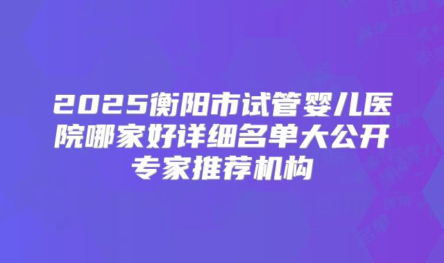 2025衡阳市试管婴儿医院哪家好详细名单大公开专家推荐机构