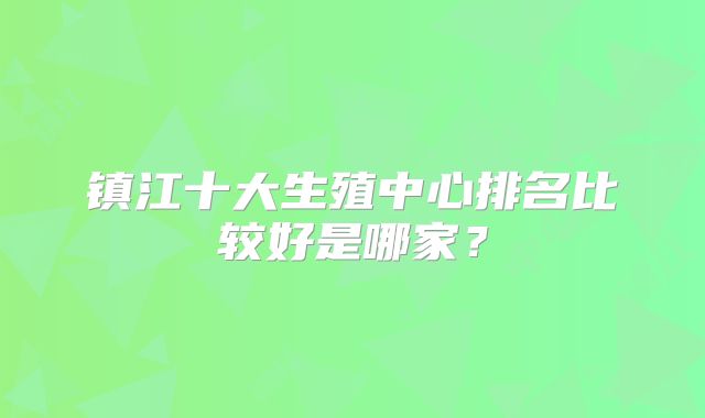 镇江十大生殖中心排名比较好是哪家？