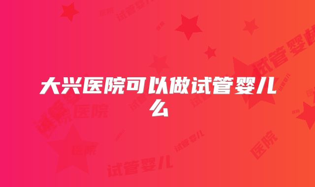 大兴医院可以做试管婴儿么