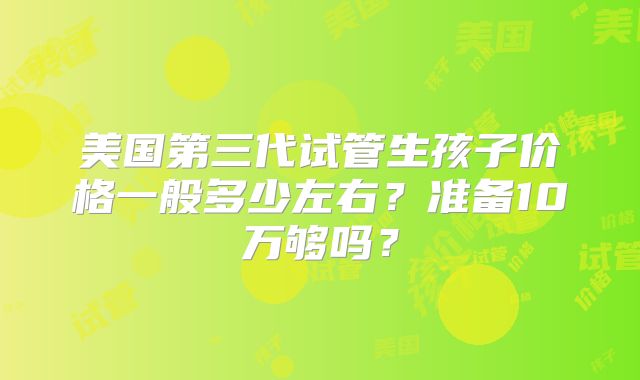 美国第三代试管生孩子价格一般多少左右?准备10万够吗?