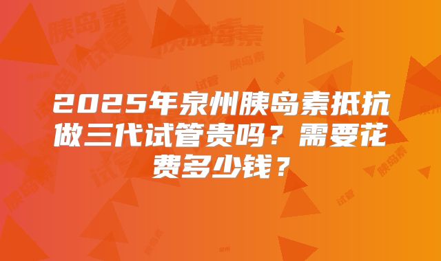 2025年泉州胰岛素抵抗做三代试管贵吗?需要花费多少钱?