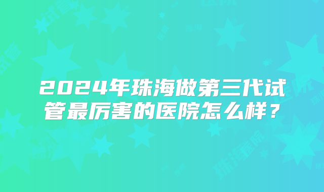 2024年珠海做第三代试管最厉害的医院怎么样?