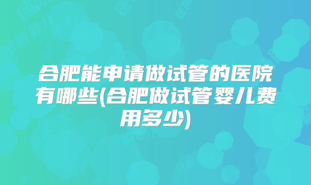 合肥能申请做试管的医院有哪些(合肥做试管婴儿费用多少)