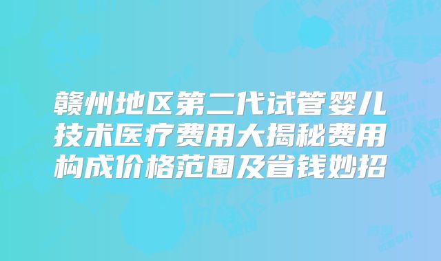 赣州地区第二代试管婴儿技术医疗费用大揭秘费用构成价格范围及省钱妙招