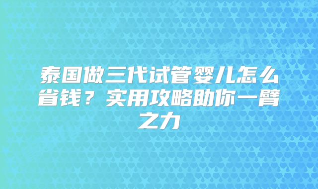 泰国做三代试管婴儿怎么省钱?实用攻略助你一臂之力