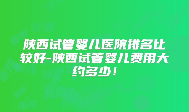 陕西试管婴儿医院排名比较好-陕西试管婴儿费用大约多少！