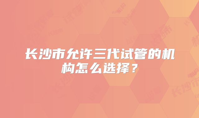 长沙市允许三代试管的机构怎么选择?