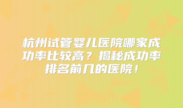 杭州试管婴儿医院哪家成功率比较高？揭秘成功率排名前几的医院！