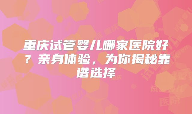 重庆试管婴儿哪家医院好?亲身体验,为你揭秘靠谱选择