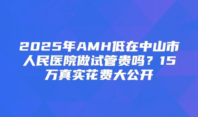 2025年AMH低在中山市人民医院做试管贵吗？15万真实花费大公开