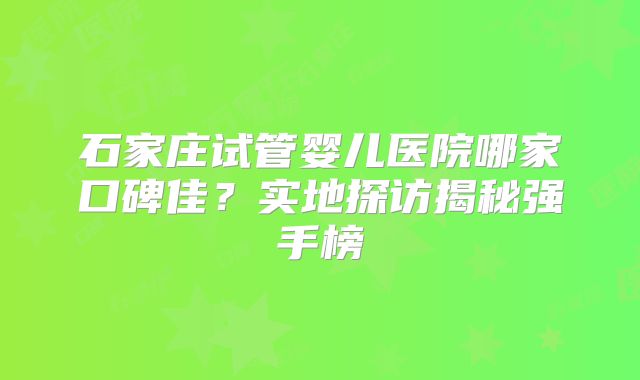 石家庄试管婴儿医院哪家口碑佳？实地探访揭秘强手榜