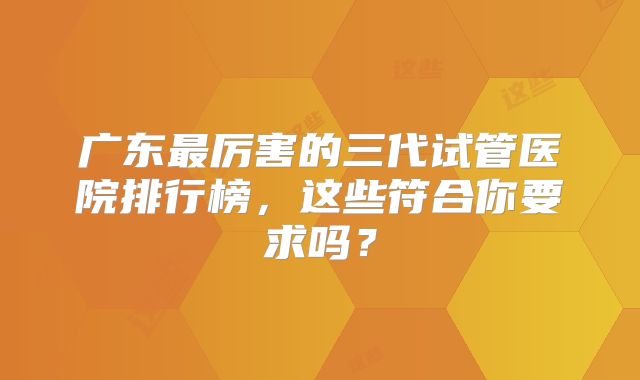广东最厉害的三代试管医院排行榜,这些符合你要求吗?