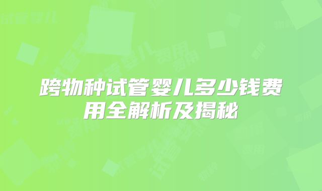 跨物种试管婴儿多少钱费用全解析及揭秘