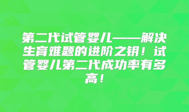 第二代试管婴儿——解决生育难题的进阶之钥！试管婴儿第二代成功率有多高！