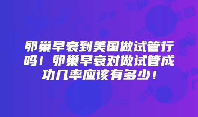 卵巢早衰到美国做试管行吗！卵巢早衰对做试管成功几率应该有多少！