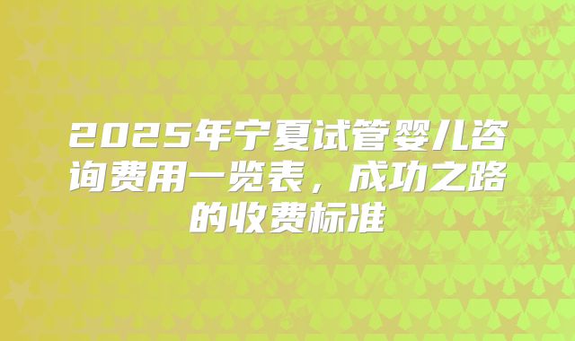 2025年宁夏试管婴儿咨询费用一览表,成功之路的收费标准