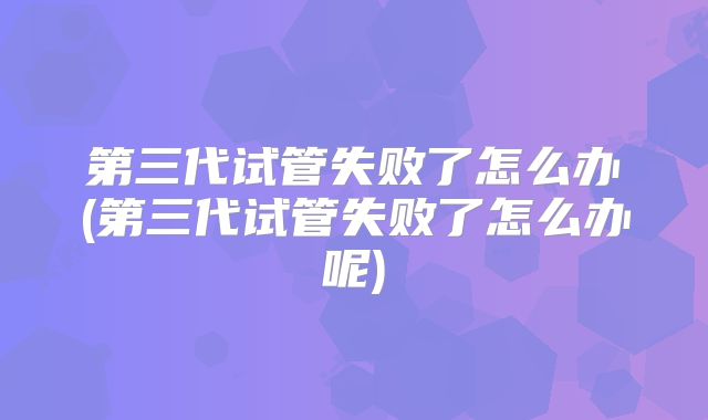 第三代试管失败了怎么办(第三代试管失败了怎么办呢)