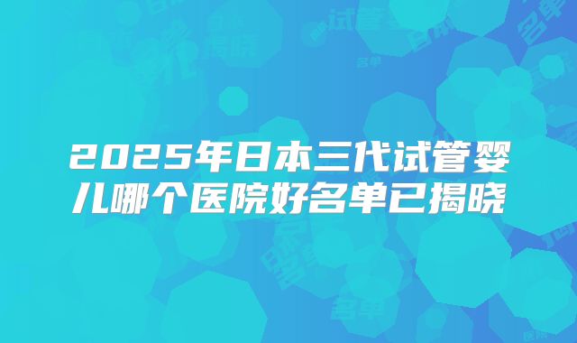 2025年日本三代试管婴儿哪个医院好名单已揭晓