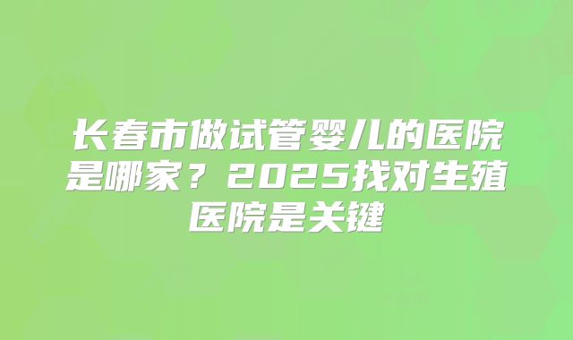 长春市做试管婴儿的医院是哪家？2025找对生殖医院是关键