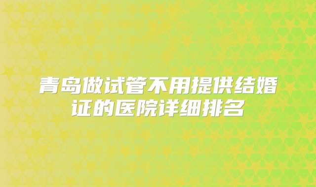 青岛做试管不用提供结婚证的医院详细排名