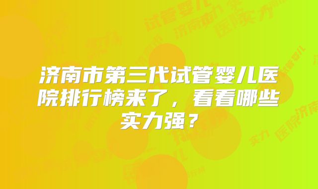 济南市第三代试管婴儿医院排行榜来了,看看哪些实力强?