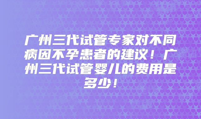 广州三代试管专家对不同病因不孕患者的建议!广州三代试管婴儿的费用是多少!