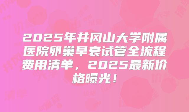 2025年井冈山大学附属医院卵巢早衰试管全流程费用清单，2025最新价格曝光！