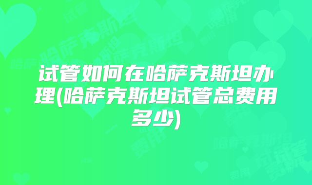 试管如何在哈萨克斯坦办理(哈萨克斯坦试管总费用多少)