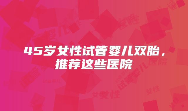 45岁女性试管婴儿双胎,推荐这些医院