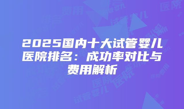 2025国内十大试管婴儿医院排名:成功率对比与费用解析