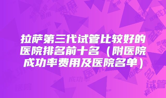 拉萨第三代试管比较好的医院排名前十名（附医院成功率费用及医院名单）