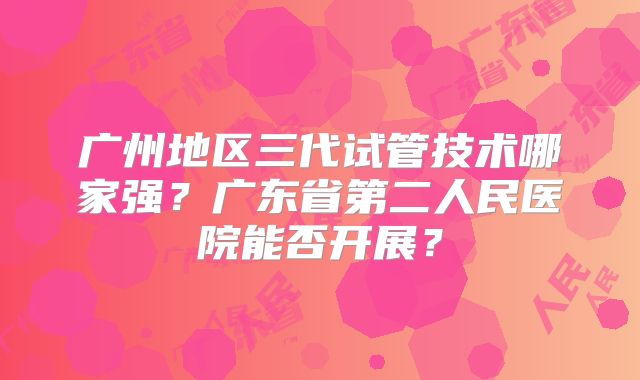 广州地区三代试管技术哪家强?广东省第二人民医院能否开展?
