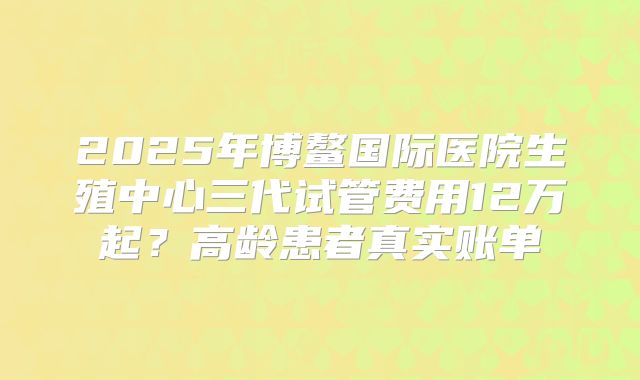 2025年博鳌国际医院生殖中心三代试管费用12万起?高龄患者真实账单