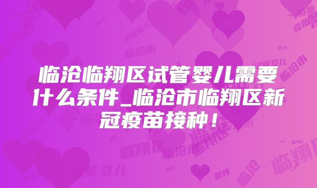 临沧临翔区试管婴儿需要什么条件_临沧市临翔区新冠疫苗接种！